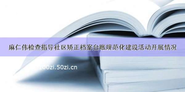 麻仁伟检查指导社区矫正档案台账规范化建设活动开展情况