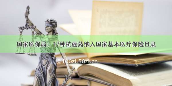 国家医保局：17种抗癌药纳入国家基本医疗保险目录