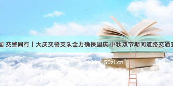 畅行中国 交警同行｜大庆交警支队全力确保国庆 中秋双节期间道路交通安全畅通