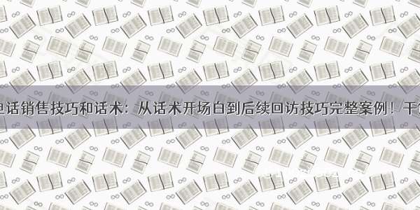 电话销售技巧和话术：从话术开场白到后续回访技巧完整案例！干货