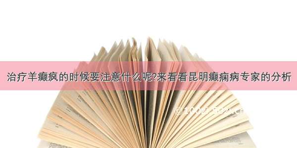 治疗羊癫疯的时候要注意什么呢?来看看昆明癫痫病专家的分析