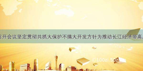 市委常委会召开会议坚定贯彻共抓大保护不搞大开发方针为推动长江经济带高质量发展贡献