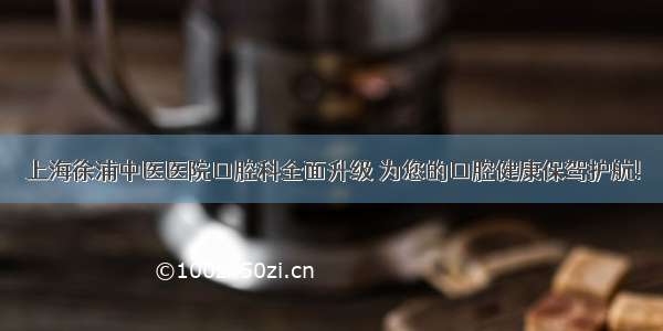 上海徐浦中医医院口腔科全面升级 为您的口腔健康保驾护航!