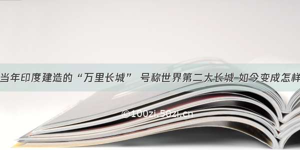 当年印度建造的“万里长城” 号称世界第二大长城 如今变成怎样