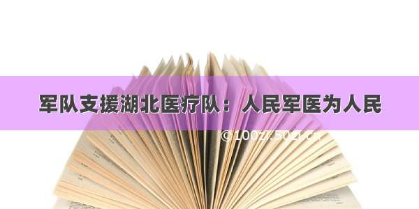 军队支援湖北医疗队：人民军医为人民