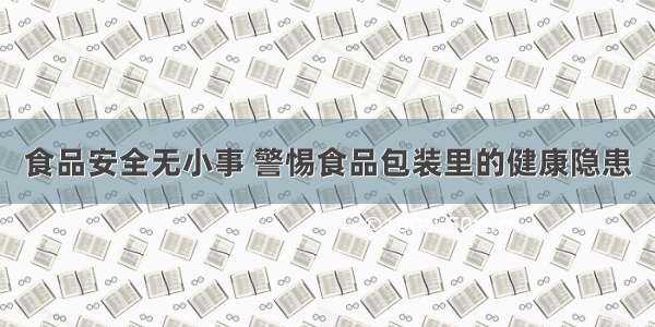 食品安全无小事 警惕食品包装里的健康隐患