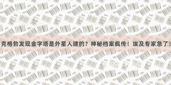 克格勃发现金字塔是外星人建的？神秘档案疯传！埃及专家急了！