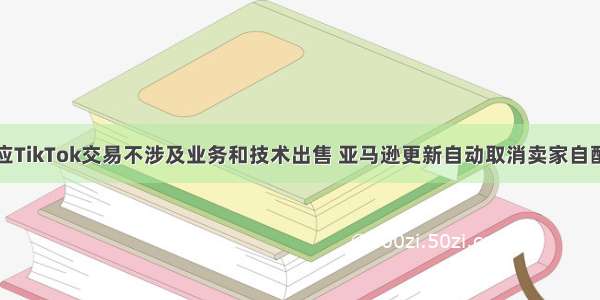 字节跳动回应TikTok交易不涉及业务和技术出售 亚马逊更新自动取消卖家自配送订单政策