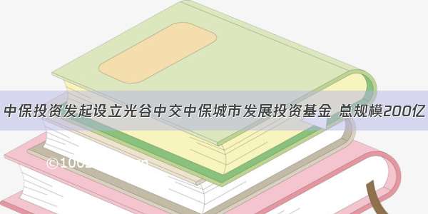 中保投资发起设立光谷中交中保城市发展投资基金 总规模200亿