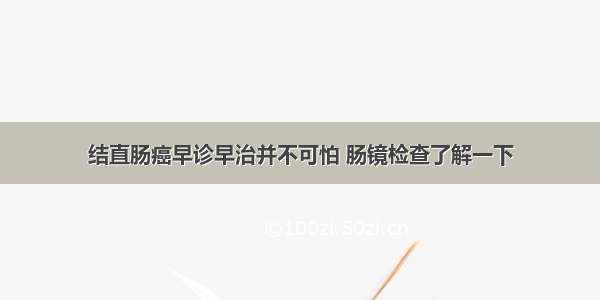 结直肠癌早诊早治并不可怕 肠镜检查了解一下