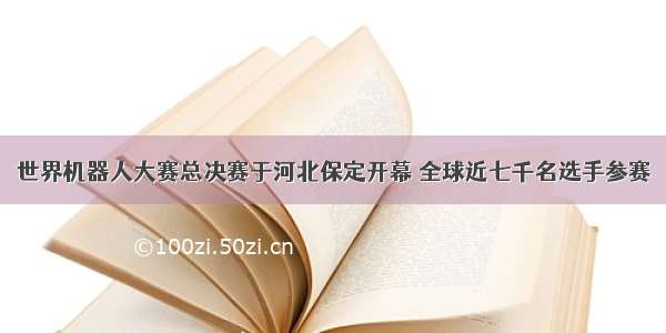 世界机器人大赛总决赛于河北保定开幕 全球近七千名选手参赛