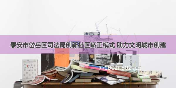 泰安市岱岳区司法局创新社区矫正模式 助力文明城市创建