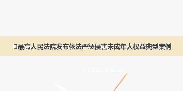 ​最高人民法院发布依法严惩侵害未成年人权益典型案例