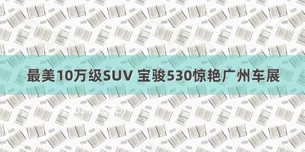 最美10万级SUV 宝骏530惊艳广州车展