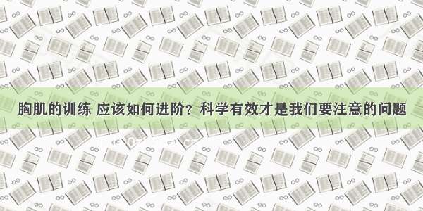 胸肌的训练 应该如何进阶？科学有效才是我们要注意的问题