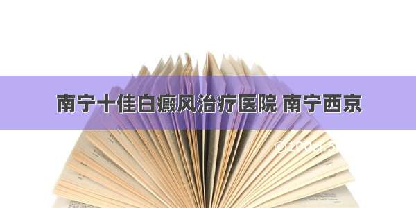 南宁十佳白癜风治疗医院 南宁西京