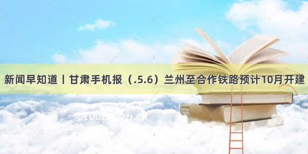 新闻早知道丨甘肃手机报（.5.6）兰州至合作铁路预计10月开建