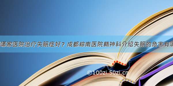 成都哪家医院治疗失眠症好？成都棕南医院精神科介绍失眠的危害有哪些？