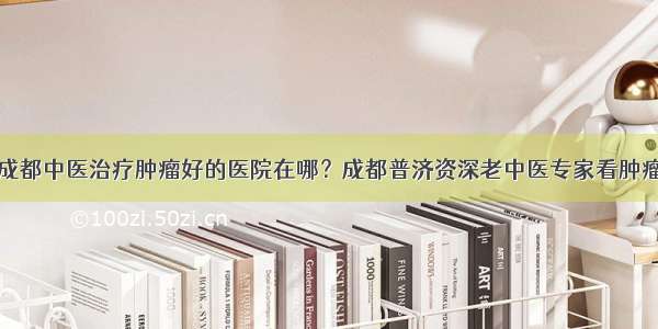 成都中医治疗肿瘤好的医院在哪？成都普济资深老中医专家看肿瘤