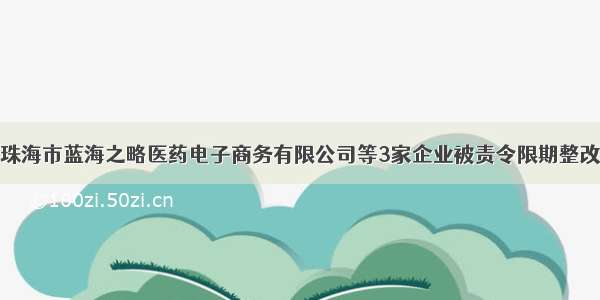 珠海市蓝海之略医药电子商务有限公司等3家企业被责令限期整改