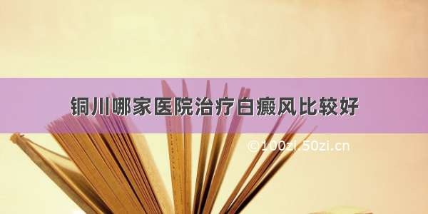 铜川哪家医院治疗白癜风比较好