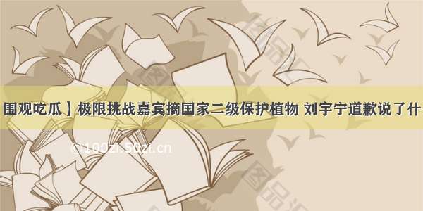 【围观吃瓜】极限挑战嘉宾摘国家二级保护植物 刘宇宁道歉说了什么?