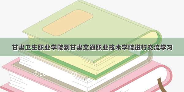 甘肃卫生职业学院到甘肃交通职业技术学院进行交流学习