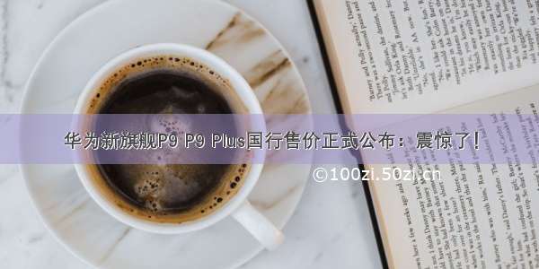 华为新旗舰P9 P9 Plus国行售价正式公布：震惊了！