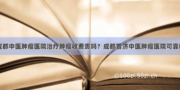 成都中医肿瘤医院治疗肿瘤收费贵吗？成都普济中医肿瘤医院可靠吗