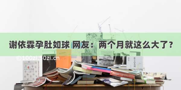 谢依霖孕肚如球 网友：两个月就这么大了？