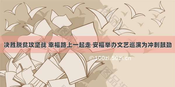 决胜脱贫攻坚战 幸福路上一起走 安福举办文艺巡演为冲刺鼓劲