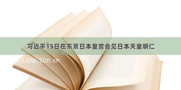 习近平15日在东京日本皇宫会见日本天皇明仁