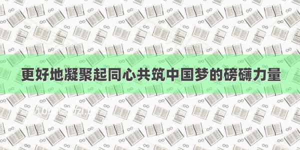 更好地凝聚起同心共筑中国梦的磅礴力量