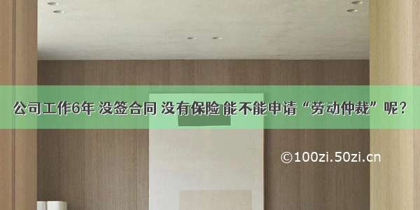 公司工作6年 没签合同 没有保险 能不能申请“劳动仲裁”呢？