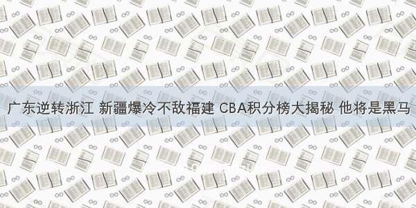 广东逆转浙江 新疆爆冷不敌福建 CBA积分榜大揭秘 他将是黑马