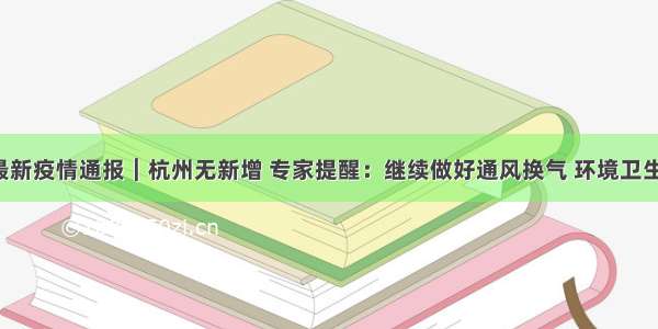 6月19日最新疫情通报︱杭州无新增 专家提醒：继续做好通风换气 环境卫生与消毒 手