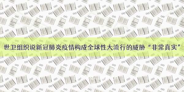 世卫组织说新冠肺炎疫情构成全球性大流行的威胁“非常真实”