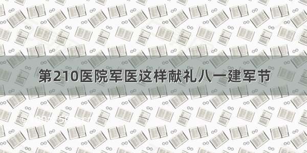 第210医院军医这样献礼八一建军节
