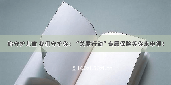 你守护儿童 我们守护你：“关爱行动”专属保险等你来申领！