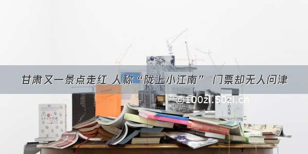 甘肃又一景点走红 人称“陇上小江南” 门票却无人问津