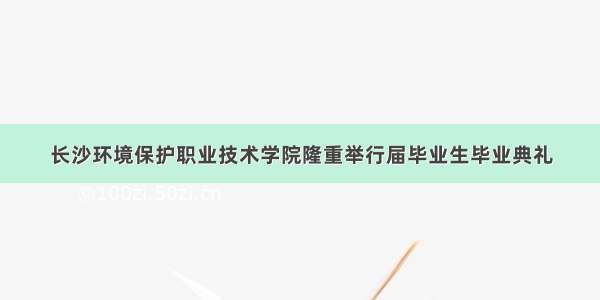 长沙环境保护职业技术学院隆重举行届毕业生毕业典礼