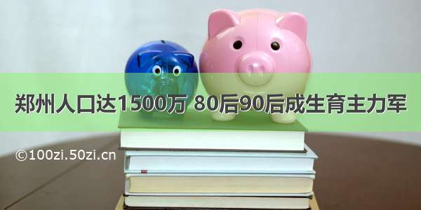 郑州人口达1500万 80后90后成生育主力军