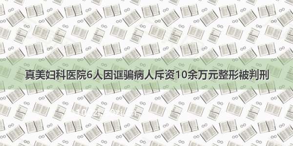 真美妇科医院6人因诓骗病人斥资10余万元整形被判刑