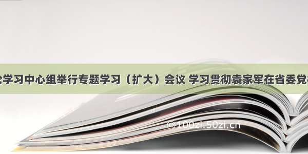 县委理论学习中心组举行专题学习（扩大）会议 学习贯彻袁家军在省委党校秋季学