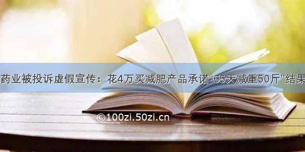 广东叶氏药业被投诉虚假宣传：花4万买减肥产品承诺“65天减重50斤”结果一斤没瘦