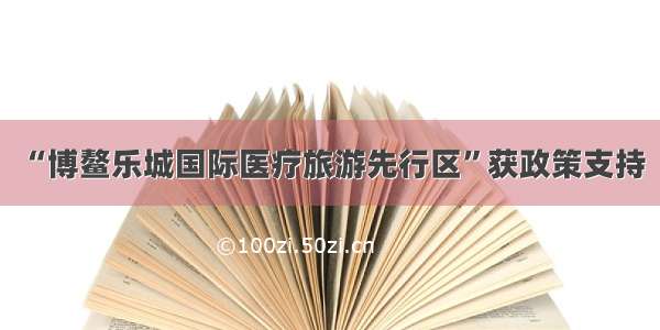 “博鳌乐城国际医疗旅游先行区”获政策支持