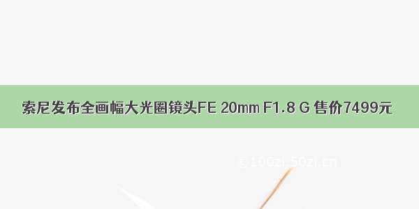索尼发布全画幅大光圈镜头FE 20mm F1.8 G 售价7499元