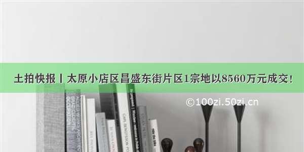 土拍快报丨太原小店区昌盛东街片区1宗地以8560万元成交！