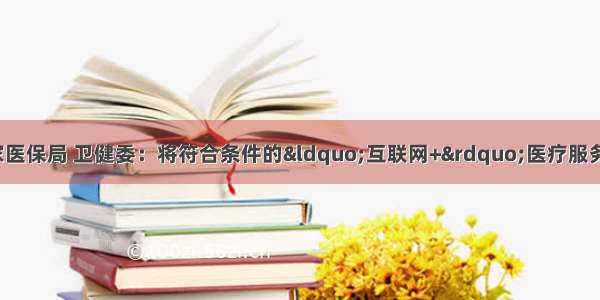 【政策动态】国家医保局 卫健委：将符合条件的“互联网+”医疗服务费用纳入医保支付