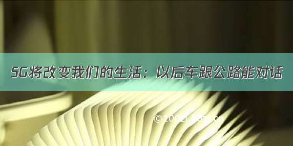 5G将改变我们的生活：以后车跟公路能对话